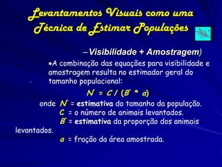 Levantamentos Visuais como uma
    Técnica de Estimar Populações
                  –Visibilidade + Amostragem)
         A combinação das equações para visibilidade e
         amostragem resulta no estimador geral do
    .    tamanho populacional:
                   N^ = C / (B^ * a)
       onde N^ = estimativa do tamanho da população.
            C = o número de animais levantados.
            B^ = estimativa da proporção dos animais
levantados.
            a = fração da área amostrada.
 