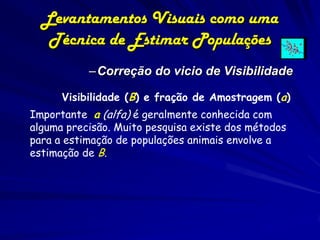 Levantamentos Visuais como uma
   Técnica de Estimar Populações
           –Correção do vicio de Visibilidade

      Visibilidade (B) e fração de Amostragem (a)
Importante: a (alfa) é geralmente conhecida com
   .
alguma precisão. Muito pesquisa existe dos métodos
para a estimação de populações animais envolve a
estimação de B.
 