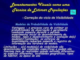 Levantamentos Visuais como uma
      Técnica de Estimar Populações
              –Correção do vicio de Visibilidade

         Modelos de Probabilidade de Visibilidade
     .Vantagens - o processo caro de geralmente
      probabilidades de observação é
                                      estimar as
      conduzido somente durante o período
      experimental inicial do desenvolvimento do
      modelo. Após o desenvolvimento e avaliação do(s)
      modelo(s) (validação), os esforços de
      levantamento requerem somente o registro da
      informação dos variáveis do modelo.
Limitações - o(s) modelo(s) de visibilidade são
desenvolvidos sob condições específicas e podem não
funciona bem se realizados usando métodos diferentes
ou espécies diferentes, localidades geográficas, tipos
de habitat, ou época do ano
 