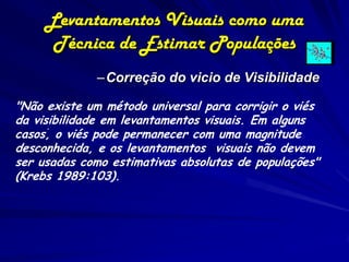 Levantamentos Visuais como uma
      Técnica de Estimar Populações
              –Correção do vicio de Visibilidade

"Não existe um método universal para corrigir o viés
da visibilidade em levantamentos visuais. Em alguns
      .
casos, o viés pode permanecer com uma magnitude
desconhecida, e os levantamentos visuais não devem
ser usadas como estimativas absolutas de populações"
(Krebs 1989:103).
 