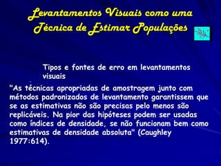 Levantamentos Visuais como uma
      Técnica de Estimar Populações


        Tipos e fontes de erro em levantamentos
      . visuais
"As técnicas apropriadas de amostragem junto com
métodos padronizados de levantamento garantissem que
se as estimativas não são precisas pelo menos são
replicáveis. Na pior das hipóteses podem ser usadas
como índices de densidade, se não funcionam bem como
estimativas de densidade absoluta" (Caughley
1977:614).
 