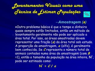 Levantamentos Visuais como uma
 Técnica de Estimar Populações
                               –Amostragem (a)
  Outro problema básica é que o tempo e dinheiro
  quase sempre estão limitados, então um método de
. levantamento geralmente não pode ser aplicado a
  área total. Por isso, as áreas amostradas devem
  representar uma fração (a) da área total sob estudo.
  A proporção de amostragem, a (alfa), é geralmente
  bem conhecida. Se C representa o número total de
  animais contados numa área de amostragem (com B
  =1), então o tamanho da população na área inteira, N^,
  pode ser estimado como:
                  N^ = C / a
 
