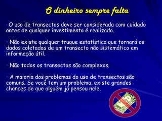 O dinheiro sempre falta!
•O uso de transectos deve ser considerada com cuidado
antes de qualquer investimento é realizado.

• Não existe qualquer truque estatística que tornará os
dados coletados de um transecto não sistemático em
informação útil.

• Não todos os transectos são complexos.

• A maioria dos problemas do uso de transectos são
comuns. Se você tem um problema, existe grandes
chances de que alguém já pensou nele.
 
