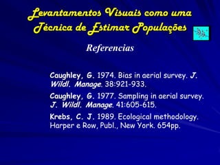 Levantamentos Visuais como uma
 Técnica de Estimar Populações
             Referencias

   Caughley, G. 1974. Bias in aerial survey. J.
   Wildl. Manage. 38:921-933.
   Caughley, G. 1977. Sampling in aerial survey.
   J. Wildl. Manage. 41:605-615.
   Krebs, C. J. 1989. Ecological methodology.
   Harper e Row, Publ., New York. 654pp.
 
