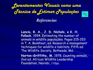 Levantamentos Visuais como uma
 Técnica de Estimar Populações
             Referencias

   Lancia, R. A., J. D. Nichols, e K. H.
   Pollock. 1994. Estimating the number of
   animals in wildlife populaçãos. Pages 215-253
   in T. A. Bookhout, ed. Research e management
   techniques for wildlife e habitats. Fifth ed.
   The Wildlife Society, Bethesda, Md.
   Norton-Griffiths, M. 1978. Counting animals,
   2nd ed. African Wildlife Leadership
   Foundation, Nairobi, 110pp.
 