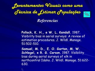 Levantamentos Visuais como uma
 Técnica de Estimar Populações
              Referencias

   Pollock, K. H., e W. L. Kendall. 1987.
   Visibility bias in aerial surveys: A review of
   estimation procedures. J. Wildl. Manage.
   51:502-510.
   Samuel, M. D., E. O. Garton, M. W.
   Schlegel, e R. G. Carson. 1987. Visibility
   bias during aerial surveys of elk in
   northcentral Idaho. J. Wildl. Manage. 51:622-
   630.
   :.
 