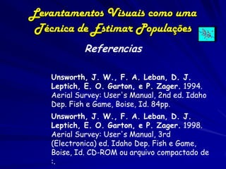 Levantamentos Visuais como uma
 Técnica de Estimar Populações
            Referencias

   Unsworth, J. W., F. A. Leban, D. J.
   Leptich, E. O. Garton, e P. Zager. 1994.
   Aerial Survey: User's Manual, 2nd ed. Idaho
   Dep. Fish e Game, Boise, Id. 84pp.
   Unsworth, J. W., F. A. Leban, D. J.
   Leptich, E. O. Garton, e P. Zager. 1998.
   Aerial Survey: User's Manual, 3rd
   (Electronica) ed. Idaho Dep. Fish e Game,
   Boise, Id. CD-ROM ou arquivo compactado de
   :.
 