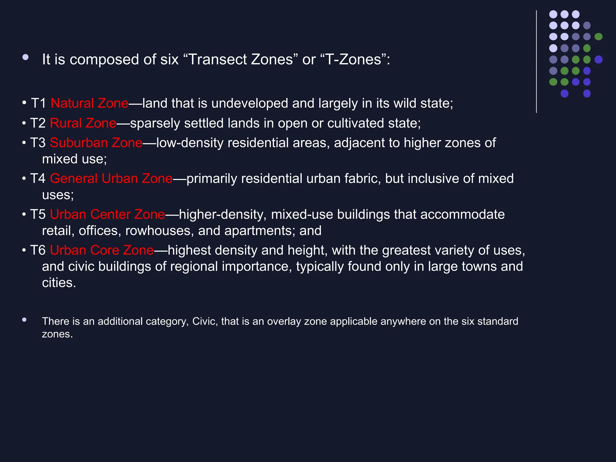  It is composed of six “Transect Zones” or “T-Zones”:
• T1 Natural Zone—land that is undeveloped and largely in its wild state;
• T2 Rural Zone—sparsely settled lands in open or cultivated state;
• T3 Suburban Zone—low-density residential areas, adjacent to higher zones of
mixed use;
• T4 General Urban Zone—primarily residential urban fabric, but inclusive of mixed
uses;
• T5 Urban Center Zone—higher-density, mixed-use buildings that accommodate
retail, offices, rowhouses, and apartments; and
• T6 Urban Core Zone—highest density and height, with the greatest variety of uses,
and civic buildings of regional importance, typically found only in large towns and
cities.
 There is an additional category, Civic, that is an overlay zone applicable anywhere on the six standard
zones.
 