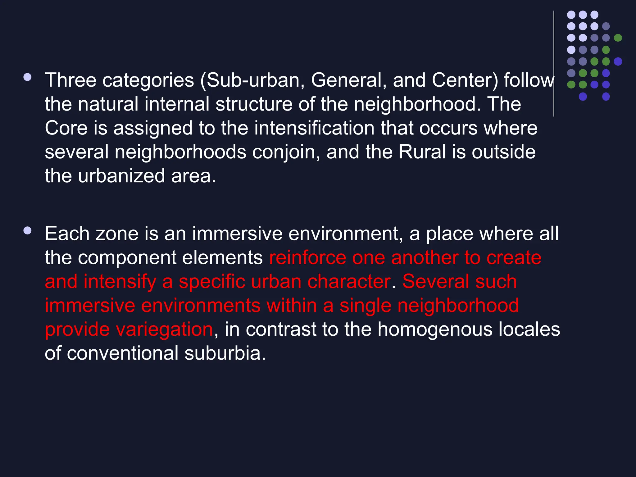  Three categories (Sub-urban, General, and Center) follow
the natural internal structure of the neighborhood. The
Core is assigned to the intensification that occurs where
several neighborhoods conjoin, and the Rural is outside
the urbanized area.
 Each zone is an immersive environment, a place where all
the component elements reinforce one another to create
and intensify a specific urban character. Several such
immersive environments within a single neighborhood
provide variegation, in contrast to the homogenous locales
of conventional suburbia.
 