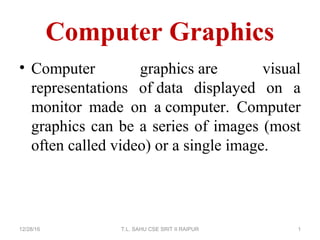 Computer Graphics
12/28/16 T.L. SAHU CSE SRIT II RAIPUR 1
• Computer graphics are visual
representations of data displayed on a
monitor made on a computer. Computer
graphics can be a series of images (most
often called video) or a single image.
 