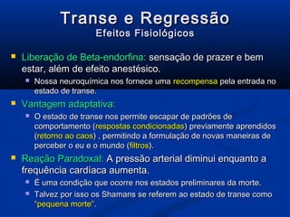 Transe e Regressão
                        Efeitos Fisiológicos

   Liberação de Beta-endorfina: sensação de prazer e bem
    estar, além de efeito anestésico.
       Nossa neuroquímica nos fornece uma recompensa pela entrada no
        estado de transe.
   Vantagem adaptativa:
       O estado de transe nos permite escapar de padrões de
        comportamento (respostas condicionadas) previamente aprendidos
        (retorno ao caos) , permitindo a formulação de novas maneiras de
        perceber o eu e o mundo (filtros).
   Reação Paradoxal: A pressão arterial diminui enquanto a
    frequência cardíaca aumenta.
       É uma condição que ocorre nos estados preliminares da morte.
       Talvez por isso os Shamans se referem ao estado de transe como
        “pequena morte”.
 