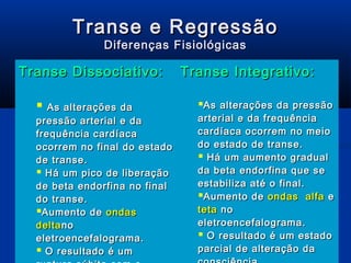 Transe e Regressão
              Diferenças Fisiológicas

Transe Dissociativo:           Transe Integrativo:

   As alterações da             As alterações da pressão
  pressão arterial e da          arterial e da frequência
  frequência cardíaca            cardíaca ocorrem no meio
  ocorrem no final do estado     do estado de transe.
  de transe.                      Há um aumento gradual
   Há um pico de liberação      da beta endorfina que se
  de beta endorfina no final     estabiliza até o final.
  do transe.                     Aumento de ondas alfa e
  Aumento de ondas              teta no
  delta no                       eletroencefalograma.
  eletroencefalograma.            O resultado é um estado
 