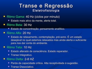 Transe e Regressão
                           Eleletrofisiologia
   Ritmo Gama: 40 Hz (ciclos por minuto)
       Estado mais ativo da mente, alerta total.
   Ritmo Beta: 30 Hz
       Estado de concentração, pensamento analítico.
   Ritmo Alfa: 20 Hz
       Estado de relaxamento, contemplação, pré-sono. É um estado
        desejável no qual estamos relaxados mas ainda alerta o suficiente
        para nos dar conta do ambiente.
   Ritmo Teta: 10 Hz
       Estado alterado de consciência. Estado reparador.
       Transe Integrativo.
   Ritmo Delta: 2-8 HZ
       Perda da capacidade crítica. Alta receptividade à sugestão.
       Transe Dissociativo.
 
