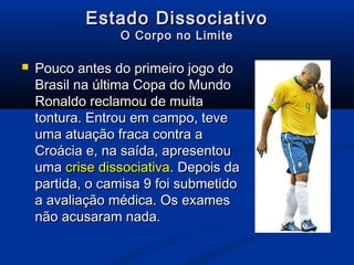 Estado Dissociativo
                 O Corpo no Limite

   Pouco antes do primeiro jogo do
    Brasil na última Copa do Mundo
    Ronaldo reclamou de muita
    tontura. Entrou em campo, teve
    uma atuação fraca contra a
    Croácia e, na saída, apresentou
    uma crise dissociativa. Depois da
    partida, o camisa 9 foi submetido
    a avaliação médica. Os exames
    não acusaram nada.
 
