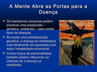 A Mente Abre as Portas para a
               Doença
   Os transtornos psíquicos podem
    acentuar uma propensão –
    genética, ambiental – para certos
    tipos de doenças.
   Se existe uma predisposição
    genética, a doença se manifestará
    mais facilmente em pacientes com
    maior instabilidade emocional.
   Certos traços de personalidade
    também podem influenciar as
    chances de a doença se
    manifestar.
 