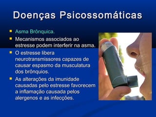 Doenças Psicossomáticas
   Asma Brônquica.
   Mecanismos associados ao
    estresse podem interferir na asma.
   O estresse libera
    neurotransmissores capazes de
    causar espasmo da musculatura
    dos brônquios.
   As alterações da imunidade
    causadas pelo estresse favorecem
    a inflamação causada pelos
    alergenos e as infecções.
 
