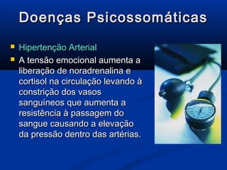 Doenças Psicossomáticas
   Hipertenção Arterial
   A tensão emocional aumenta a
    liberação de noradrenalina e
    cortisol na circulação levando à
    constrição dos vasos
    sanguíneos que aumenta a
    resistência à passagem do
    sangue causando a elevação
    da pressão dentro das artérias.
 