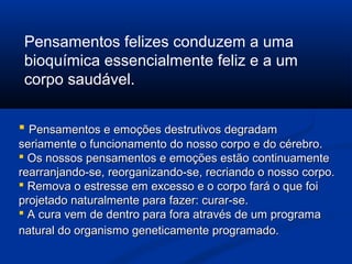 Pensamentos felizes conduzem a uma
 bioquímica essencialmente feliz e a um
 corpo saudável.


 Pensamentos e emoções destrutivos degradam
seriamente o funcionamento do nosso corpo e do cérebro.
 Os nossos pensamentos e emoções estão continuamente
rearranjando-se, reorganizando-se, recriando o nosso corpo.
 Remova o estresse em excesso e o corpo fará o que foi
projetado naturalmente para fazer: curar-se.
 A cura vem de dentro para fora através de um programa
natural do organismo geneticamente programado.
 