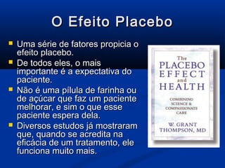 O Efeito Placebo
   Uma série de fatores propicia o
    efeito placebo.
   De todos eles, o mais
    importante é a expectativa do
    paciente.
   Não é uma pílula de farinha ou
    de açúcar que faz um paciente
    melhorar, e sim o que esse
    paciente espera dela.
   Diversos estudos já mostraram
    que, quando se acredita na
    eficácia de um tratamento, ele
    funciona muito mais.
 