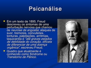 Psicanálise

   Em um texto de 1895, Freud
    descreveu os sintomas de uma
    perturbação nervosa que chamou
    de neurose da angústia: ataques de
    suor, tremores, convulsões,
    tonturas, palpitações, arritmias,
    taquicardia e "até graves estados
    de debilidade do coração, difíceis
    de diferenciar de uma doença
    orgânica", escreveu Freud.
   Quadro que atualmente é
    conhecido como Síndrome ou
    Transtorno de Pânico.
 