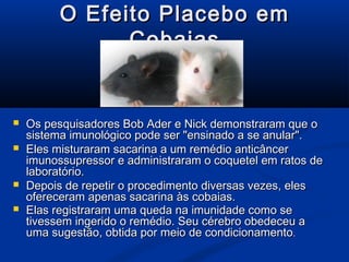 O Efeito Placebo em
                Cobaias


   Os pesquisadores Bob Ader e Nick demonstraram que o
    sistema imunológico pode ser "ensinado a se anular".
   Eles misturaram sacarina a um remédio anticâncer
    imunossupressor e administraram o coquetel em ratos de
    laboratório.
   Depois de repetir o procedimento diversas vezes, eles
    ofereceram apenas sacarina às cobaias.
   Elas registraram uma queda na imunidade como se
    tivessem ingerido o remédio. Seu cérebro obedeceu a
    uma sugestão, obtida por meio de condicionamento.
 
