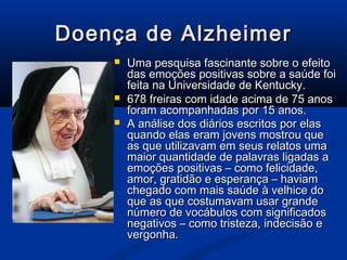 Doença de Alzheimer
       Uma pesquisa fascinante sobre o efeito
        das emoções positivas sobre a saúde foi
        feita na Universidade de Kentucky.
       678 freiras com idade acima de 75 anos
        foram acompanhadas por 15 anos.
       A análise dos diários escritos por elas
        quando elas eram jovens mostrou que
        as que utilizavam em seus relatos uma
        maior quantidade de palavras ligadas a
        emoções positivas – como felicidade,
        amor, gratidão e esperança – haviam
        chegado com mais saúde à velhice do
        que as que costumavam usar grande
        número de vocábulos com significados
        negativos – como tristeza, indecisão e
        vergonha.
 
