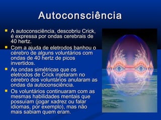 Autoconsciência
   A autoconsciência, descobriu Crick,
    é expressa por ondas cerebrais de
    40 hertz.
   Com a ajuda de eletrodos banhou o
    cérebro de alguns voluntários com
    ondas de 40 hertz de picos
    invertidos.
   As ondas simétricas que os
    eletrodos de Crick injetaram no
    cérebro dos voluntários anularam as
    ondas da autoconsciência.
   Os voluntários continuaram com as
    mesmas habilidades mentais que
    possuíam (jogar xadrez ou falar
    idiomas, por exemplo), mas não
    mais sabiam quem eram.
 