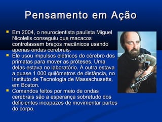 Pensamento em Ação
   Em 2004, o neurocientista paulista Miguel
    Nicolelis conseguiu que macacos
    controlassem braços mecânicos usando
    apenas ondas cerebrais.
   Ele usou impulsos elétricos do cérebro dos
    primatas para mover as próteses. Uma
    delas estava no laboratório. A outra estava
    a quase 1 000 quilômetros de distância, no
    Instituto de Tecnologia de Massachusetts,
    em Boston.
   Comandos feitos por meio de ondas
    cerebrais são a esperança sobretudo dos
    deficientes incapazes de movimentar partes
    do corpo.
 