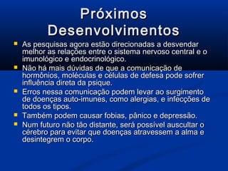 Próximos
           Desenvolvimentos
   As pesquisas agora estão direcionadas a desvendar
    melhor as relações entre o sistema nervoso central e o
    imunológico e endocrinológico.
   Não há mais dúvidas de que a comunicação de
    hormônios, moléculas e células de defesa pode sofrer
    influência direta da psique.
   Erros nessa comunicação podem levar ao surgimento
    de doenças auto-imunes, como alergias, e infecções de
    todos os tipos.
   Também podem causar fobias, pânico e depressão.
   Num futuro não tão distante, será possível auscultar o
    cérebro para evitar que doenças atravessem a alma e
    desintegrem o corpo.
 