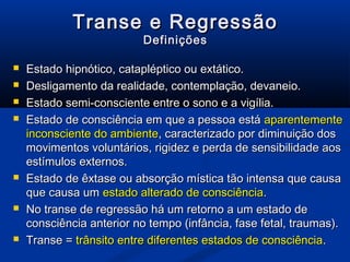 Transe e Regressão
                          Definições

   Estado hipnótico, catapléptico ou extático.
   Desligamento da realidade, contemplação, devaneio.
   Estado semi-consciente entre o sono e a vigília.
   Estado de consciência em que a pessoa está aparentemente
    inconsciente do ambiente, caracterizado por diminuição dos
    movimentos voluntários, rigidez e perda de sensibilidade aos
    estímulos externos.
   Estado de êxtase ou absorção mística tão intensa que causa
    que causa um estado alterado de consciência.
   No transe de regressão há um retorno a um estado de
    consciência anterior no tempo (infância, fase fetal, traumas).
   Transe = trânsito entre diferentes estados de consciência.
 