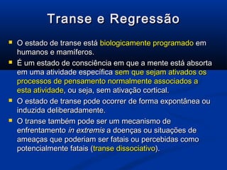 Transe e Regressão
   O estado de transe está biologicamente programado em
    humanos e mamíferos.
   É um estado de consciência em que a mente está absorta
    em uma atividade específica sem que sejam ativados os
    processos de pensamento normalmente associados a
    esta atividade, ou seja, sem ativação cortical.
   O estado de transe pode ocorrer de forma expontânea ou
    induzida deliberadamente.
   O transe também pode ser um mecanismo de
    enfrentamento in extremis a doenças ou situações de
    ameaças que poderiam ser fatais ou percebidas como
    potencialmente fatais (transe dissociativo).
 