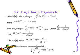 13 
8.7 Fungsi Invers Trigonometri 
• Misal f(x) = sin x , dengan 
maka 
é- £ £ ;-1£ ( ) £1 
2 2 
y dy 
dx 
= cos Þ = 1 
Dari sini, didapat , maka 
Jadi, 
(sin - ) = 
1 
Jika u=u(x), maka 
(sin ) ' 
Dari rumus turunan diperoleh : 
ù 
úû 
êë 
p x p f x 
y = sin-1 xÛ x = sin y 
dx y 
dy 
cos 
1 
dx x 
1 2 
dy 
- 
= 
2 
1 
1 
x 
D x x - 
2 
1 
1 
u 
D - u = 
u x - 
dx 1 
ò = + 
- 
- x C 
x 
2 
sin 
1 
 