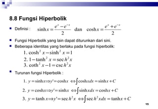 15 
8.8 Fungsi Hiperbolik 
 Definisi : 
 Fungsi Hiperbolik yang lain dapat diturunkan dari sini. 
 Beberapa identitas yang berlaku pada fungsi hiperbolik: 
 Turunan fungsi Hiperbolik : 
2 
dan cosh 
2 
sinh 
x x = e - e - x ex + e - x x 
= 
1. cosh2 x -sinh2 x =1 
2. 1-tanh2 x =sec h2x 
3. coth2 x -1= csc h2x 
1. y =sinhxÞy'= coshx Ûòcoshxdx =sinhx +C 
2. y = coshxÞy'= sinhx Ûòsinhxdx = coshx +C 
3. y = tanh xÞy'= sec h2x Ûòsec h2xdx = tanhx +C 
 