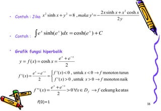 16 
• Contoh : Jika 
• Contoh : 
x sinh x y 8 , maka y ' 2 x sinh x x cosh 
x 
• Grafik fungsi hiperbolik 
y 
2 
2 
2 + 2 = = - + 
òex sinh(ex )dx = cosh(ex ) +C 
ex e x y f x x 
+ - = = = 
2 
( ) cosh 
e e f x x f f x 
î í ì 
< < ® 
'( ) 0 , untuk 0 monoton turun 
> > ® 
- 
= - = 
'( ) 0 ,untuk 0 monoton naik 
2 
'( ) 
f x x f 
x x 
x x 
f ''(x) = e + e > " x Î D ® 
f f 
0 cekung ke atas 
2 
- 
f(0)=1 
 