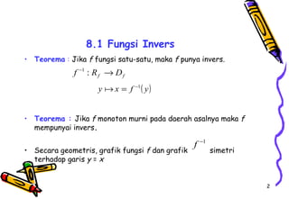 2 
8.1 Fungsi Invers 
• Teorema : Jika f fungsi satu-satu, maka f punya invers. 
f f f -1 : R ®D 
y x = f -1( y) 
• Teorema : Jika f monoton murni pada daerah asalnya maka f 
mempunyai invers. 
f -1 
• Secara geometris, grafik fungsi f dan grafik simetri 
terhadap garis y = x 
 