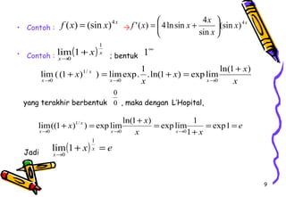 9 
• Contoh :  
f x x x (sin )4 
'( ) 4ln sin 4 ÷ø 
lim 1+ 
® 
• Contoh : ; bentuk 
ö çè 
x x 
lim( (1 ) ) limexp. 1 .ln(1 ) explimln(1 ) 
yang terakhir berbentuk , maka dengan L’Hopital, 
lim((1 ) ) explimln(1 ) explim 1 
Jadi 
f (x) = (sin x)4x 
x x 
x 
sin 
= æ + 
( ) x 
x 
x 
1 
0 
1¥ 
x 
x 
x 
x x 
x 
x 
0 0 
1/ 
0 
+ = + = + 
® ® ® 
0 
0 
e 
x x 
x x 
x x 
x 
x 
= = 
+ 
+ = + = 
® ® ® 
exp1 
1 
0 0 
1/ 
0 
( x) x e 
lim 1 
x 
+ = 
® 
1 
0 
 