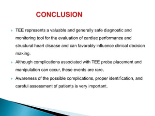  TEE represents a valuable and generally safe diagnostic and
monitoring tool for the evaluation of cardiac performance and
structural heart disease and can favorably influence clinical decision
making.
 Although complications associated with TEE probe placement and
manipulation can occur, these events are rare.
 Awareness of the possible complications, proper identification, and
careful assessment of patients is very important.
 