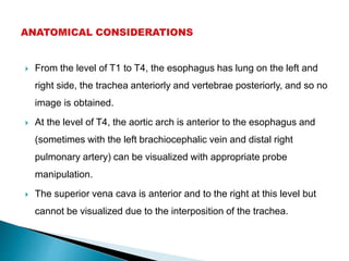  From the level of T1 to T4, the esophagus has lung on the left and
right side, the trachea anteriorly and vertebrae posteriorly, and so no
image is obtained.
 At the level of T4, the aortic arch is anterior to the esophagus and
(sometimes with the left brachiocephalic vein and distal right
pulmonary artery) can be visualized with appropriate probe
manipulation.
 The superior vena cava is anterior and to the right at this level but
cannot be visualized due to the interposition of the trachea.
 