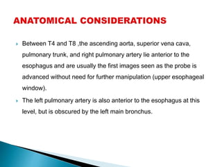  Between T4 and T8 ,the ascending aorta, superior vena cava,
pulmonary trunk, and right pulmonary artery lie anterior to the
esophagus and are usually the first images seen as the probe is
advanced without need for further manipulation (upper esophageal
window).
 The left pulmonary artery is also anterior to the esophagus at this
level, but is obscured by the left main bronchus.
 