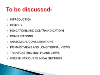  INTRODUCTION
 HISTORY
 INDICATIONS AND CONTRAINDICATIONS
 COMPLICATIONS
 ANATOMICAL CONSIDERATIONS
 PRIMARY VIEWS AND LONGITUDINAL VIEWS
 TRANSGASTRIC MULTIPLANE VIEWS
 USES IN VARIOUS CLINICAL SETTINGS
 