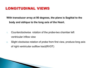 With transducer array at 90 degrees, the plane is Sagittal to the
body and oblique to the long axis of the Heart.
1. Counterclockwise rotation of the probe-two chamber left
ventricular inflow view
2. Slight clockwise rotation of probe from first view, produce long axis
of right ventricular outflow tract(RVOT)
 