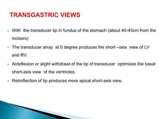  With the transducer tip in fundus of the stomach (about 40-45cm from the
incisors)
 The transducer array at 0 degree produces the short –axis view of LV
and RV.
 Anteflexion or slight withdrawl of the tip of transducer optimizes the basal
short-axis view of the ventricles.
 Retroflection of tip produces more apical short-axis view.
 