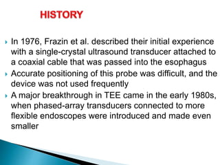  In 1976, Frazin et al. described their initial experience
with a single-crystal ultrasound transducer attached to
a coaxial cable that was passed into the esophagus
 Accurate positioning of this probe was difficult, and the
device was not used frequently
 A major breakthrough in TEE came in the early 1980s,
when phased-array transducers connected to more
flexible endoscopes were introduced and made even
smaller
 