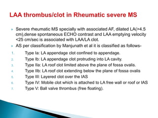  Severe rheumatic MS specially with associated AF, dilated LA(>4.5
cm),dense spontaneous ECHO contrast and LAA emptying velocity
<25 cm/sec is associated with LAA/LA clot.
 AS per classification by Manjunath et al it is classified as follows-
1. Type Ia: LA appendage clot confined to appendage.
2. Type Ib: LA appendage clot protruding into LA cavity.
3. Type IIa: LA roof clot limited above the plane of fossa ovalis.
4. Type IIb: LA roof clot extending below the plane of fossa ovalis
5. Type III: Layered clot over the IAS
6. Type IV: Mobile clot which is attached to LA free wall or roof or IAS
7. Type V: Ball valve thrombus (free floating).
 