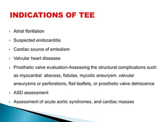  Atrial fibrillation
 Suspected endocarditis
 Cardiac source of embolism
 Valvular heart disesase
 Prosthetic valve evaluation-Assessing the structural complications such
as myocardial abscess, fistulas, mycotic aneurysm, valvular
aneurysms or perforations, flail leaflets, or prosthetic valve dehiscence
 ASD assessment
 Assessment of acute aortic syndromes, and cardiac masses
 