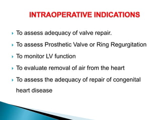  To assess adequacy of valve repair.
 To assess Prosthetic Valve or Ring Regurgitation
 To monitor LV function
 To evaluate removal of air from the heart
 To assess the adequacy of repair of congenital
heart disease
 