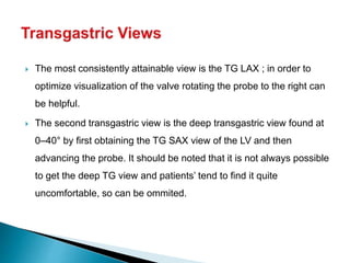  The most consistently attainable view is the TG LAX ; in order to
optimize visualization of the valve rotating the probe to the right can
be helpful.
 The second transgastric view is the deep transgastric view found at
0–40° by first obtaining the TG SAX view of the LV and then
advancing the probe. It should be noted that it is not always possible
to get the deep TG view and patients’ tend to find it quite
uncomfortable, so can be ommited.
 