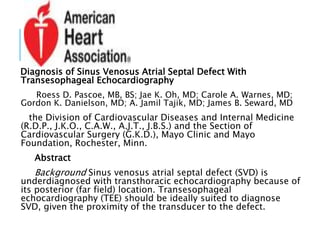 Diagnosis of Sinus Venosus Atrial Septal Defect With
Transesophageal Echocardiography
Roess D. Pascoe, MB, BS; Jae K. Oh, MD; Carole A. Warnes, MD;
Gordon K. Danielson, MD; A. Jamil Tajik, MD; James B. Seward, MD
the Division of Cardiovascular Diseases and Internal Medicine
(R.D.P., J.K.O., C.A.W., A.J.T., J.B.S.) and the Section of
Cardiovascular Surgery (G.K.D.), Mayo Clinic and Mayo
Foundation, Rochester, Minn.
Abstract
Background Sinus venosus atrial septal defect (SVD) is
underdiagnosed with transthoracic echocardiography because of
its posterior (far field) location. Transesophageal
echocardiography (TEE) should be ideally suited to diagnose
SVD, given the proximity of the transducer to the defect.
 