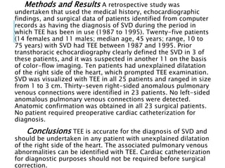 Methods and Results A retrospective study was
undertaken that used the medical history, echocardiographic
findings, and surgical data of patients identified from computer
records as having the diagnosis of SVD during the period in
which TEE has been in use (1987 to 1995). Twenty-five patients
(14 females and 11 males; median age, 45 years; range, 10 to
75 years) with SVD had TEE between 1987 and 1995. Prior
transthoracic echocardiography clearly defined the SVD in 3 of
these patients, and it was suspected in another 11 on the basis
of color-flow imaging. Ten patients had unexplained dilatation
of the right side of the heart, which prompted TEE examination.
SVD was visualized with TEE in all 25 patients and ranged in size
from 1 to 3 cm. Thirty-seven right-sided anomalous pulmonary
venous connections were identified in 23 patients. No left-sided
anomalous pulmonary venous connections were detected.
Anatomic confirmation was obtained in all 23 surgical patients.
No patient required preoperative cardiac catheterization for
diagnosis.
Conclusions TEE is accurate for the diagnosis of SVD and
should be undertaken in any patient with unexplained dilatation
of the right side of the heart. The associated pulmonary venous
abnormalities can be identified with TEE. Cardiac catheterization
for diagnostic purposes should not be required before surgical
correction.
 