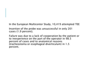 In the European Multicenter Study, 10,419 attempted TEE
Insertion of the probe was unsuccessful in only 201
cases (1.9 percent);
Failure was due to a lack of cooperation by the patient or
to inexperience on the part of the operator in 98.5
percent of cases and to anatomical reasons
(tracheostoma or esophageal diverticulum) in 1.5
percent.
 